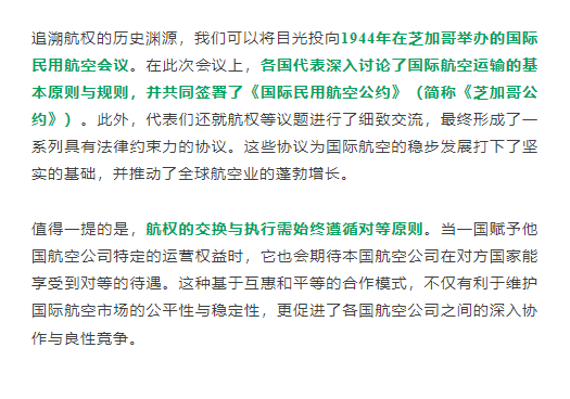 追溯航权的历史渊源，我们可以将目光投向1944年在芝加哥举办的国际民用航空会议。在此次会议上，各国代表深入讨论了国际航空运输的基本原则与规则，并共同签署了《国际民用航空公约》（简称《芝加哥公约》）。此外，代表们还就航权等议题进行了细致交流，最终形成了一系列具有法律约束力的协议。这些协议为国际航空的稳步发展打下了坚实的基础，并推动了全球航空业的蓬勃增长。

值得一提的是，航权的交换与执行需始终遵循对等原则。当一国赋予他国航空公司特定的运营权益时，它也会期待本国航空公司在对方国家能享受到对等的待遇。这种基于互惠和平等的合作模式，不仅有利于维护国际航空市场的公平性与稳定性，更促进了各国航空公司之间的深入协作与良性竞争。