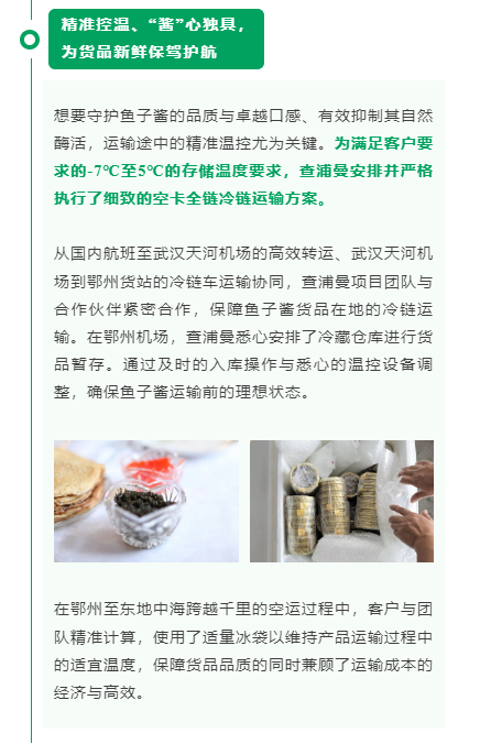 精准控温、“酱”心独具，为货品新鲜保驾护航想要守护鱼子酱的品质与卓越口感、有效抑制其自然酶活，运输途中的精准温控尤为关键。为满足客户要求的-7℃至5℃的存储温度要求，查浦曼安排并严格执行了细致的空卡全链冷链运输方案。 从国内航班至武汉天河机场的高效转运、武汉天河机场到鄂州货站的冷链车运输协同，查浦曼项目团队与合作伙伴紧密合作，保障鱼子酱货品在地的冷链运输。在鄂州机场，查浦曼悉心安排了冷藏仓库进行货品暂存。通过及时的入库操作与悉心的温控设备调整，确保鱼子酱运输前的理想状态。 在鄂州至东地中海跨越千里的空运过程中，客户与团队精准计算，使用了适量冰袋以维持产品运输过程中的适宜温度，保障货品品质的同时兼顾了运输成本的经济与高效。