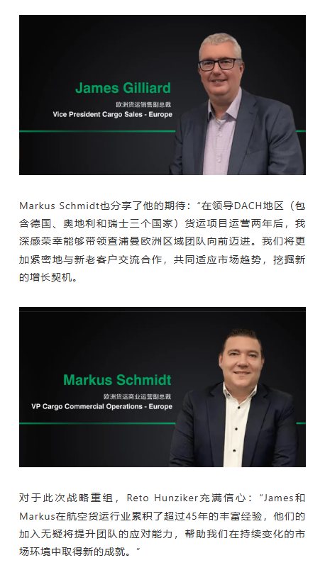 Markus Schmidt也分享了他的期待：“在领导DACH地区（包含德国、奥地利和瑞士三个国家）货运项目运营两年后，我深感荣幸能够带领查浦曼欧洲区域团队向前迈进。我们将更加紧密地与新老客户交流合作，共同适应市场趋势，挖掘新的增长契机。 对于此次战略重组，Reto Hunziker充满信心：“James和Markus在航空货运行业累积了超过45年的丰富经验，他们的加入无疑将提升团队的应对能力，帮助我们在持续变化的市场环境中取得新的成就。”