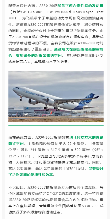 配置与设计方面，A330-200F配备了两台高性能的发动机（包括GE CF6-80E、PW PW4000和Rolls-Royce Trent 700），为飞机带来了卓越的动力表现和高效的燃油经济性。这使得A330-200F能够在降低货运成本、减少碳排放的同时，也能轻松应对中长距离的重型货物运输任务。由于A330-200客机在设计时机舱地板存在倾斜角度，易造成货物装载过程中的不便，空客公司在设计A330-200F时对前起落架进行了重新设计。通过增大在前起落架处的齿轮仓，增加额外的起落架收纳空间，飞机得以在停靠时达到略微抬高机头，实现机身水平的效果。 而在装载方面，A330-200F货舱拥有约 450立方米的理论载货空间，主货舱能轻松容纳多达 22 个货位，且多数货位尺寸可达 244 厘米 x 317.5 厘米 x 300 厘米（96'' x 125'' x 118''），下货舱也可灵活装载多个标准尺寸的货物，为运输大尺寸和重型货物提供了充足的空间。同时，宽达 358 厘米、高达 257 厘米的主货舱门设计，显著提升了货物装卸的便捷性和效率。 不仅如此，A330-200F的货舱还分为前后两个温度区，每个区域都能独立维持5°C至25°C的温度范围，这一特性使得A330-200F能够运输包括易腐食品在内的多种货物。事实上在疫情期间，查浦曼航空集团就曾使用A330-200F成功执行了多次紧急物资运输任务。