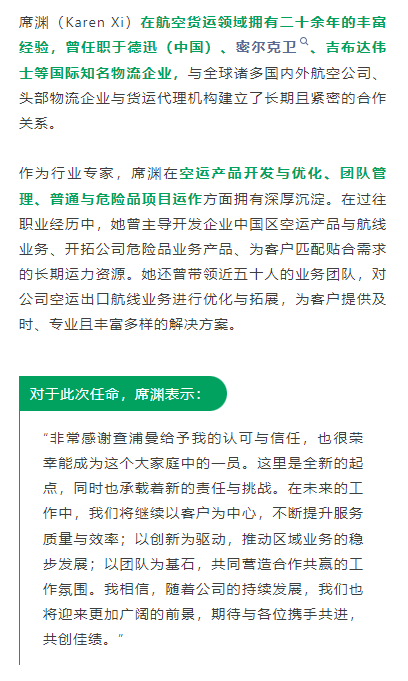 席渊（Karen Xi）在航空货运领域拥有二十余年的丰富经验，曾任职于德迅（中国）、密尔克卫、吉布达伟士等国际知名物流企业，与全球诸多国内外航空公司、头部物流企业与货运代理机构建立了长期且紧密的合作关系。
作为行业专家，席渊在空运产品开发与优化、团队管理、普通与危险品项目运作方面拥有深厚沉淀。在过往职业经历中，她曾主导开发企业中国区空运产品与航线业务、开拓公司危险品业务产品、为客户匹配贴合需求的长期运力资源。她还曾带领近五十人的业务团队，对公司空运出口航线业务进行优化与拓展，为客户提供及时、专业且丰富多样的解决方案。
对于此次任命，席渊表示：
“非常感谢查浦曼给予我的认可与信任，也很荣幸能成为这个大家庭中的一员。这里是全新的起点，同时也承载着新的责任与挑战。在未来的工作中，我们将继续以客户为中心，不断提升服务质量与效率；以创新为驱动，推动区域业务的稳步发展；以团队为基石，共同营造合作共赢的工作氛围。我相信，随着公司的持续发展，我们也将迎来更加广阔的前景，期待与各位携手共进，共创佳绩。”